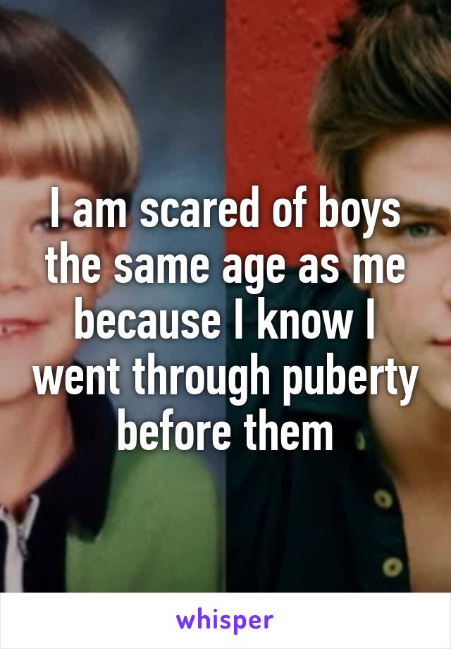 I am scared of boys the same age as me because I know I went through puberty before them