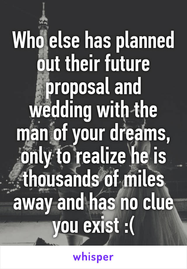 Who else has planned out their future proposal and wedding with the man of your dreams, only to realize he is thousands of miles away and has no clue you exist :(