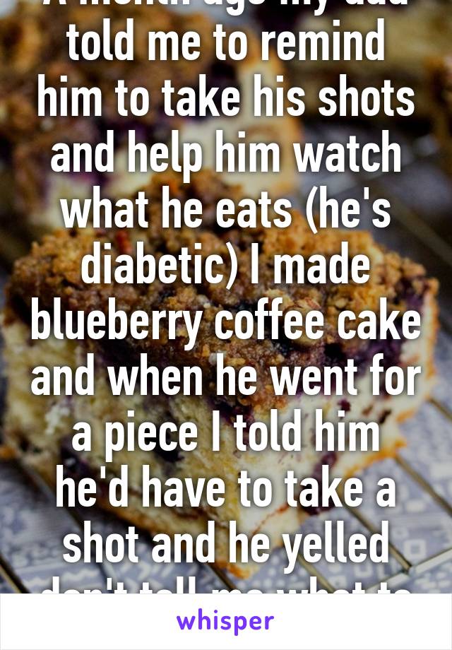 A month ago my dad told me to remind him to take his shots and help him watch what he eats (he's diabetic) I made blueberry coffee cake and when he went for a piece I told him he'd have to take a shot and he yelled don't tell me what to do