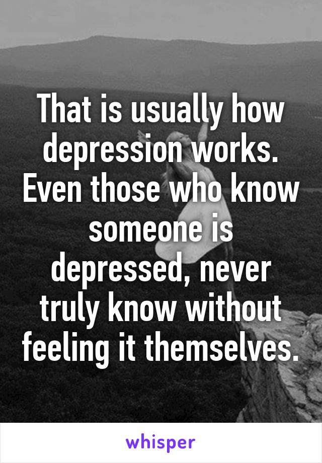 That is usually how depression works. Even those who know someone is depressed, never truly know without feeling it themselves.