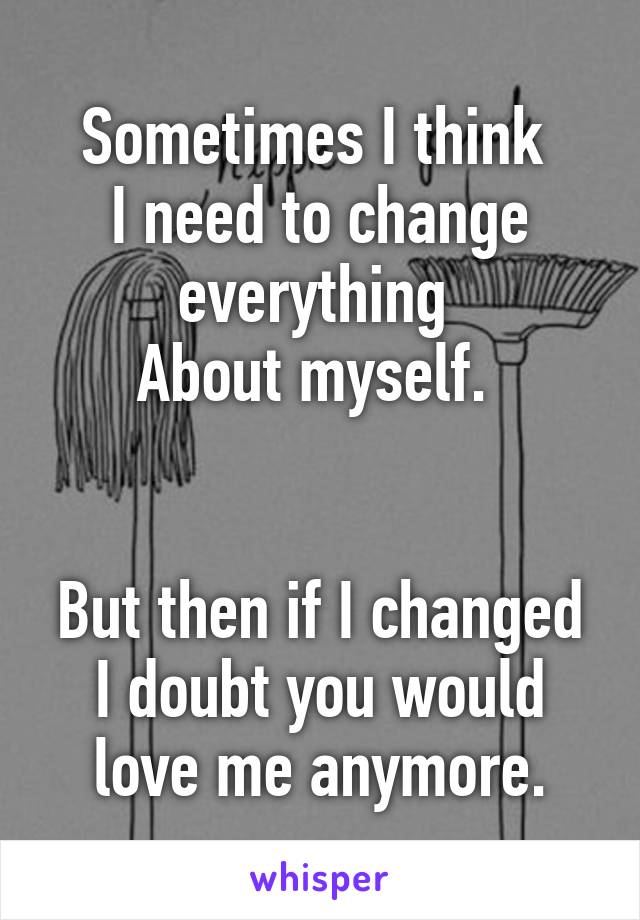 Sometimes I think 
I need to change everything 
About myself. 


But then if I changed I doubt you would love me anymore.