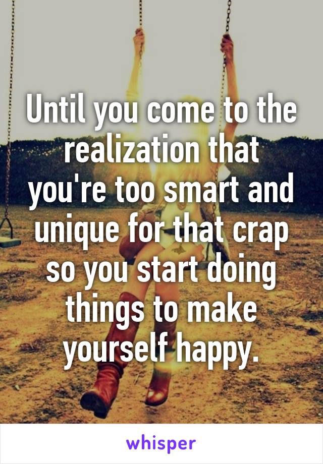 Until you come to the realization that you're too smart and unique for that crap so you start doing things to make yourself happy.