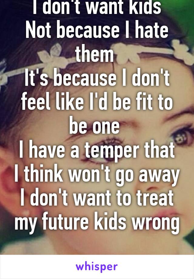 I don't want kids
Not because I hate them 
It's because I don't feel like I'd be fit to be one 
I have a temper that I think won't go away
I don't want to treat my future kids wrong 
That's why 