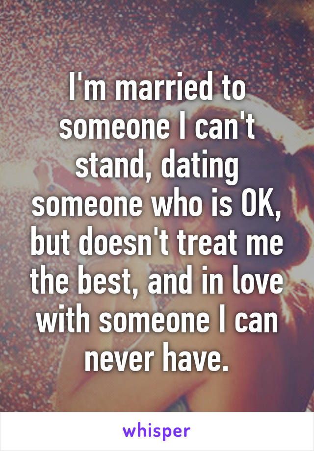 I'm married to someone I can't stand, dating someone who is OK, but doesn't treat me the best, and in love with someone I can never have.