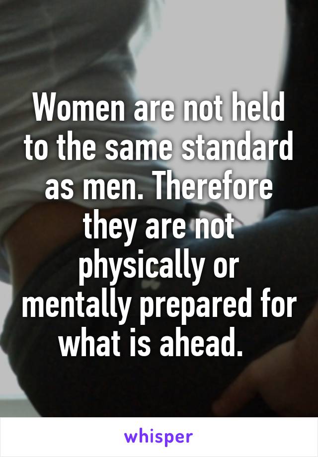 Women are not held to the same standard as men. Therefore they are not physically or mentally prepared for what is ahead.  