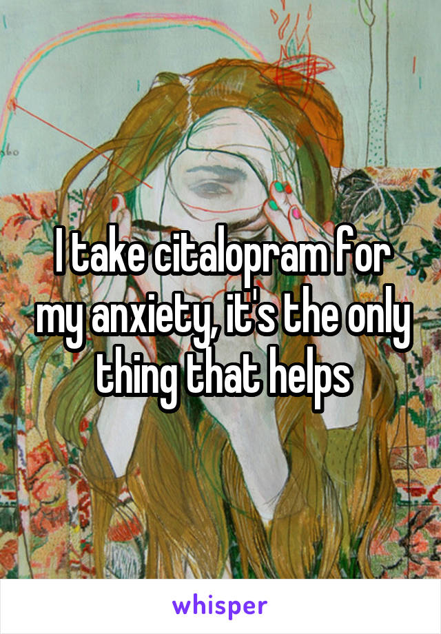 I take citalopram for my anxiety, it's the only thing that helps
