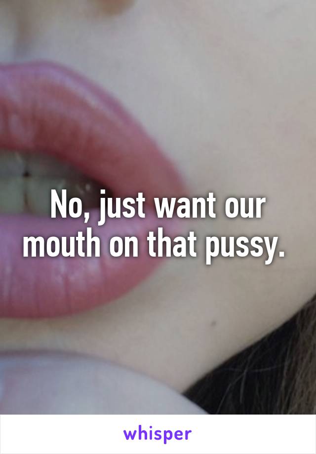 No, just want our mouth on that pussy. 