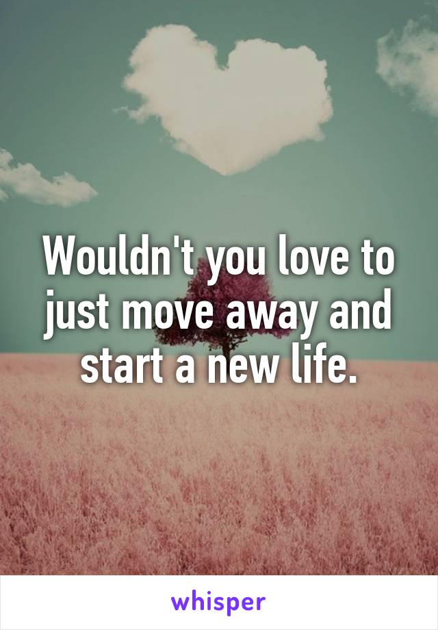 Wouldn't you love to just move away and start a new life.