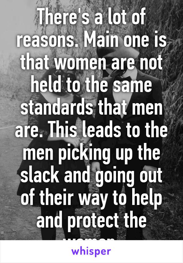 There's a lot of reasons. Main one is that women are not held to the same standards that men are. This leads to the men picking up the slack and going out of their way to help and protect the women.