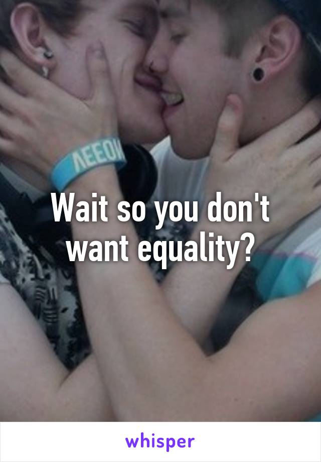 Wait so you don't want equality?