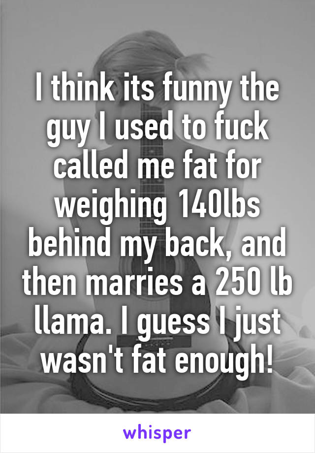 I think its funny the guy I used to fuck called me fat for weighing 140lbs behind my back, and then marries a 250 lb llama. I guess I just wasn't fat enough!