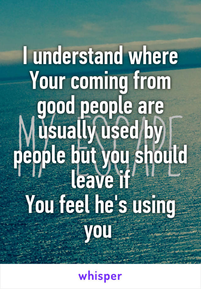 I understand where
Your coming from good people are usually used by people but you should leave if
You feel he's using you 