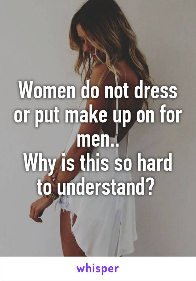 Women do not dress or put make up on for men..
Why is this so hard to understand? 