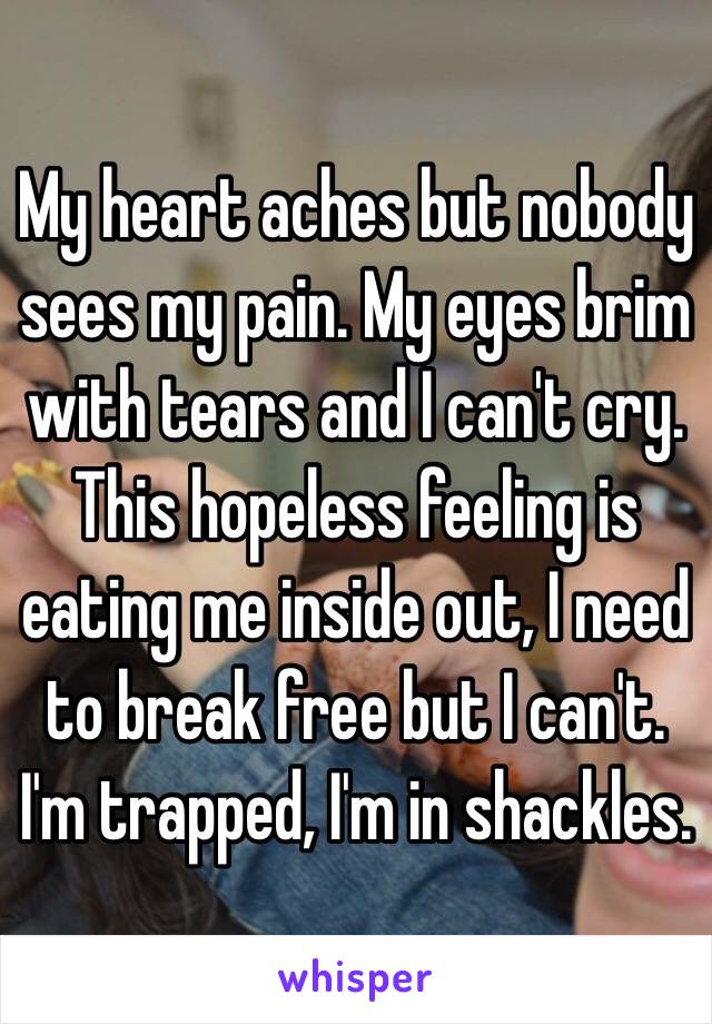 My heart aches but nobody sees my pain. My eyes brim with tears and I can't cry. This hopeless feeling is eating me inside out, I need to break free but I can't. I'm trapped, I'm in shackles.
