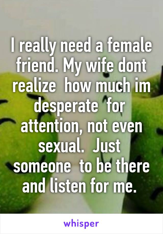 I really need a female friend. My wife dont realize  how much im desperate  for  attention, not even sexual.  Just  someone  to be there and listen for me. 