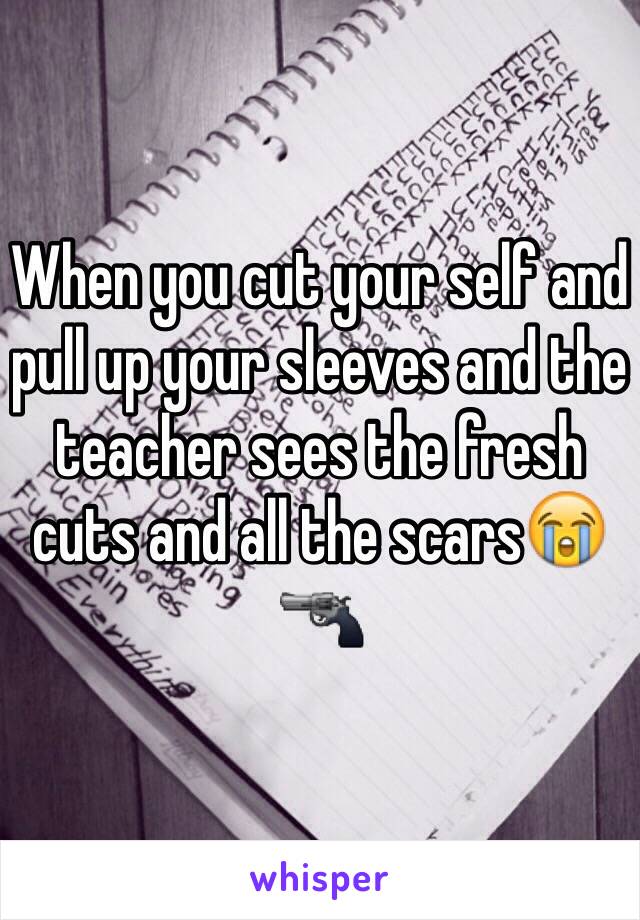 When you cut your self and pull up your sleeves and the teacher sees the fresh cuts and all the scars😭🔫