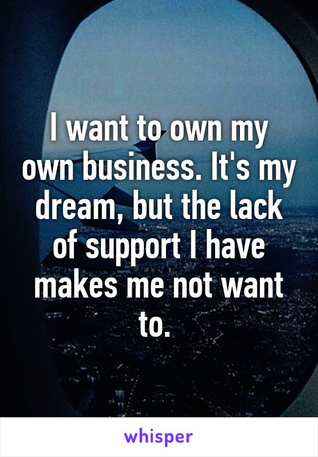 I want to own my own business. It's my dream, but the lack of support I have makes me not want to. 