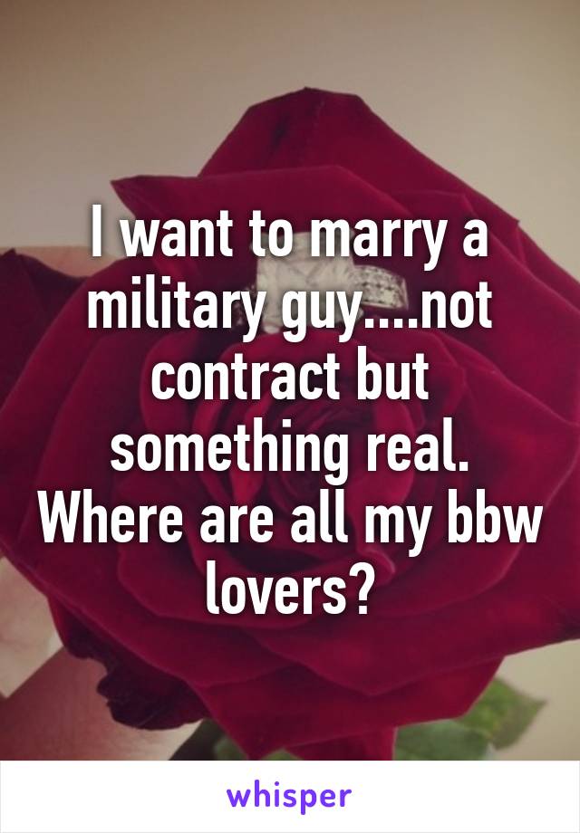 I want to marry a military guy....not contract but something real. Where are all my bbw lovers?