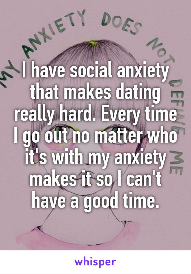 I have social anxiety that makes dating really hard. Every time I go out no matter who it's with my anxiety makes it so I can't have a good time.