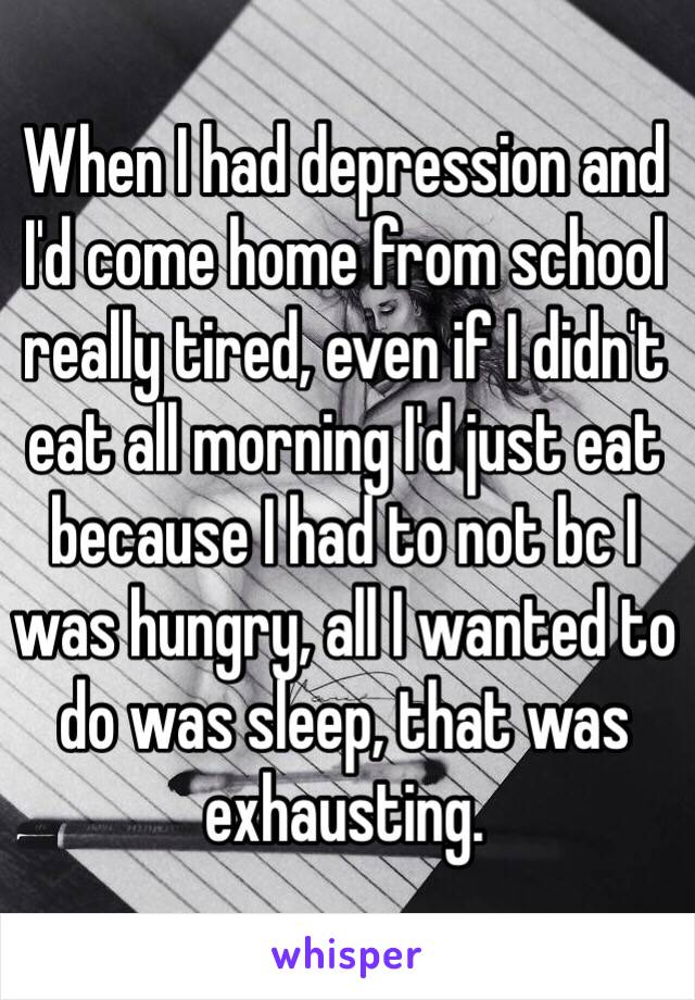 When I had depression and I'd come home from school really tired, even if I didn't eat all morning I'd just eat because I had to not bc I was hungry, all I wanted to do was sleep, that was exhausting. 