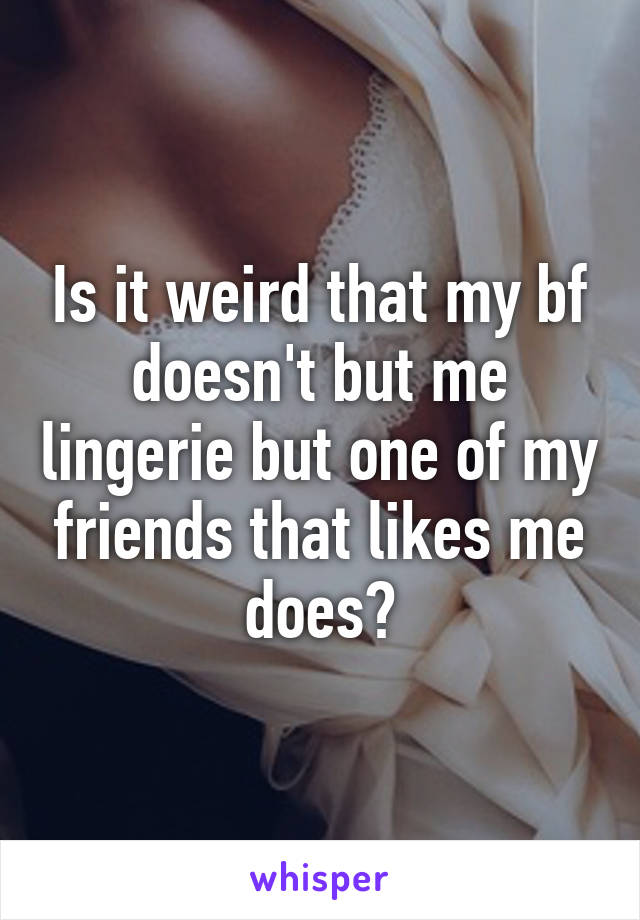 Is it weird that my bf doesn't but me lingerie but one of my friends that likes me does?