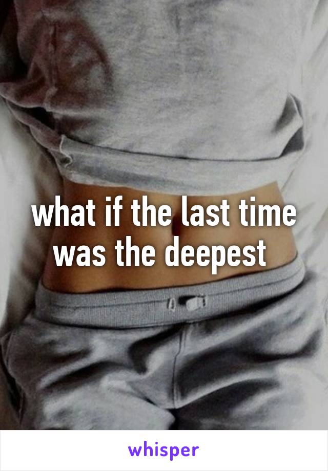 what if the last time was the deepest 