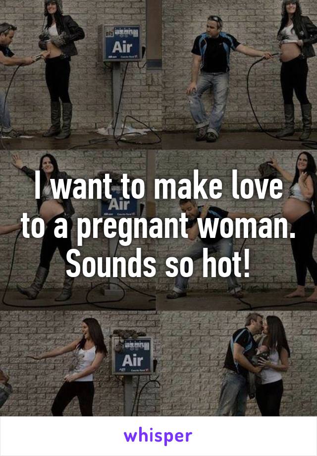 I want to make love to a pregnant woman. Sounds so hot!