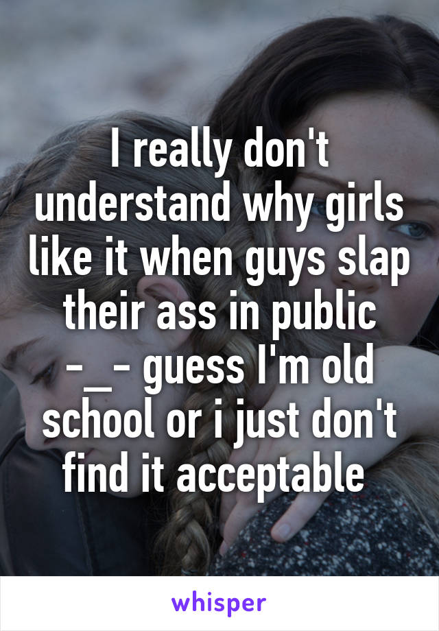 I really don't understand why girls like it when guys slap their ass in public -_- guess I'm old school or i just don't find it acceptable 