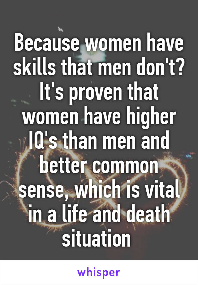 Because women have skills that men don't? It's proven that women have higher IQ's than men and better common sense, which is vital in a life and death situation 