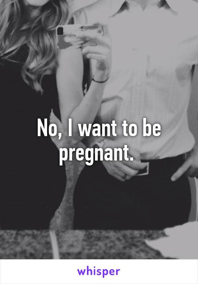 No, I want to be pregnant. 