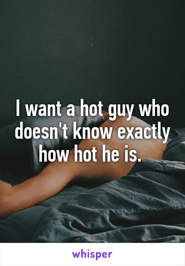 I want a hot guy who doesn't know exactly how hot he is. 