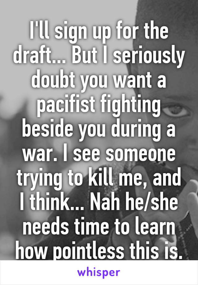 I'll sign up for the draft... But I seriously doubt you want a pacifist fighting beside you during a war. I see someone trying to kill me, and I think... Nah he/she needs time to learn how pointless this is.