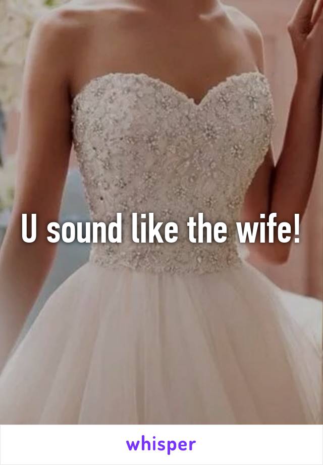 U sound like the wife!