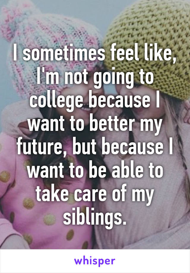 I sometimes feel like, I'm not going to college because I want to better my future, but because I want to be able to take care of my siblings.