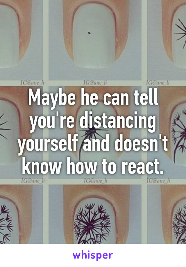 Maybe he can tell you're distancing yourself and doesn't know how to react.