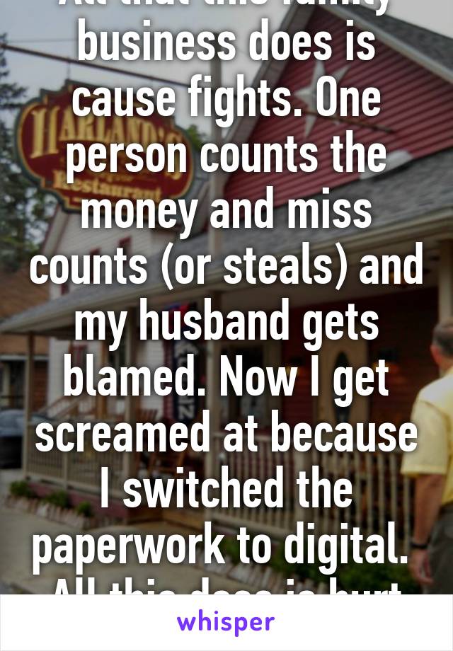 All that this family business does is cause fights. One person counts the money and miss counts (or steals) and my husband gets blamed. Now I get screamed at because I switched the paperwork to digital. 
All this does is hurt throats