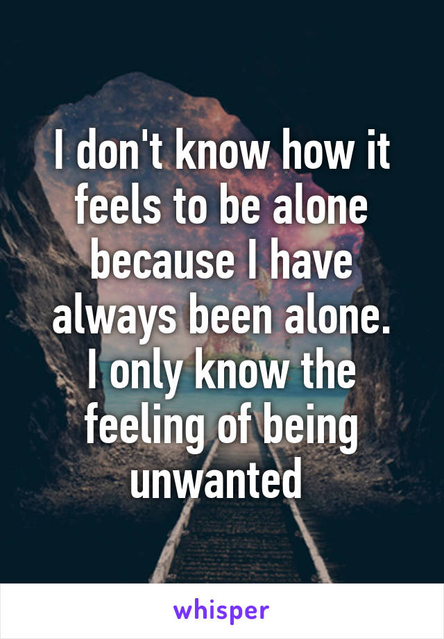 I don't know how it feels to be alone because I have always been alone.
I only know the feeling of being unwanted 