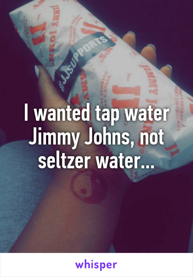 I wanted tap water Jimmy Johns, not seltzer water...