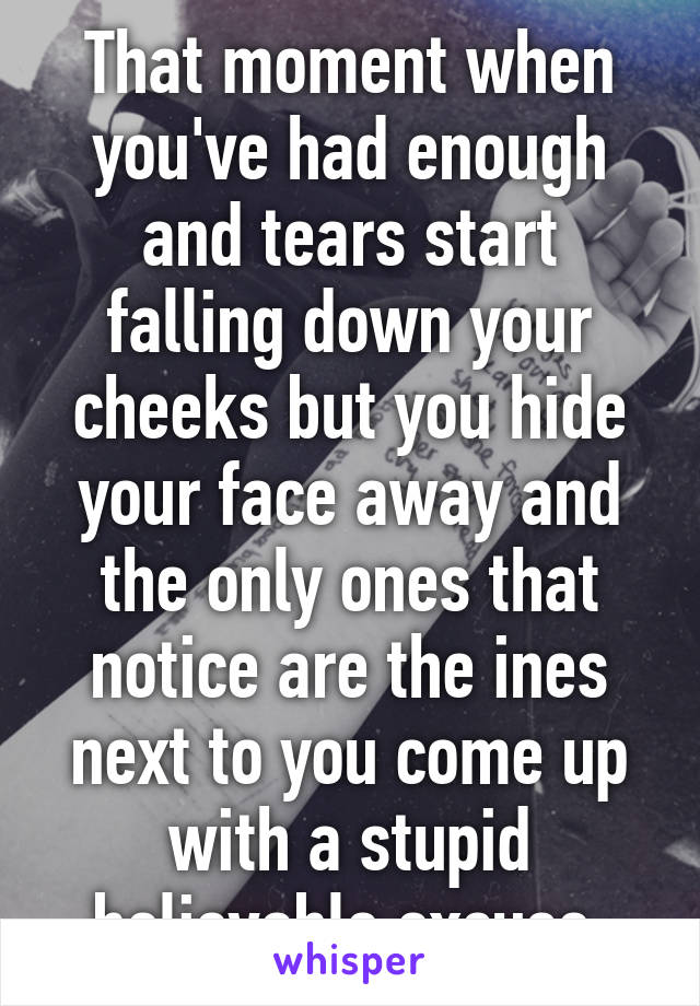 That moment when you've had enough and tears start falling down your cheeks but you hide your face away and the only ones that notice are the ines next to you come up with a stupid believable excuse.