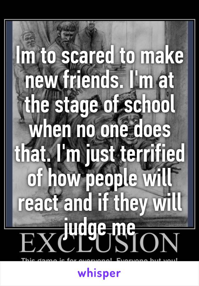 Im to scared to make new friends. I'm at the stage of school when no one does that. I'm just terrified of how people will react and if they will judge me