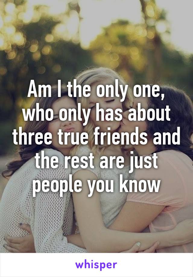 Am I the only one, who only has about three true friends and the rest are just people you know