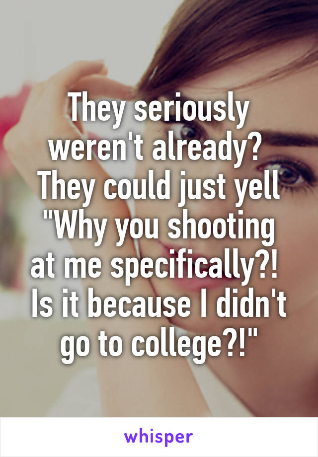 They seriously weren't already? 
They could just yell
"Why you shooting at me specifically?! 
Is it because I didn't go to college?!"