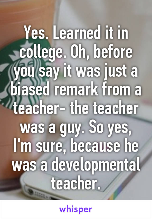 Yes. Learned it in college. Oh, before you say it was just a biased remark from a teacher- the teacher was a guy. So yes, I'm sure, because he was a developmental teacher.