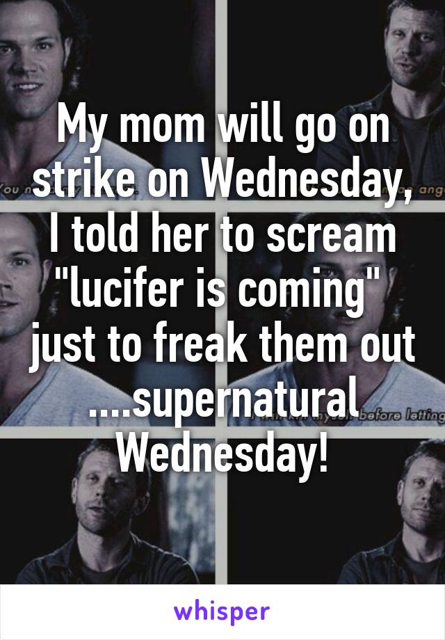 My mom will go on strike on Wednesday, I told her to scream "lucifer is coming"  just to freak them out ....supernatural Wednesday!
