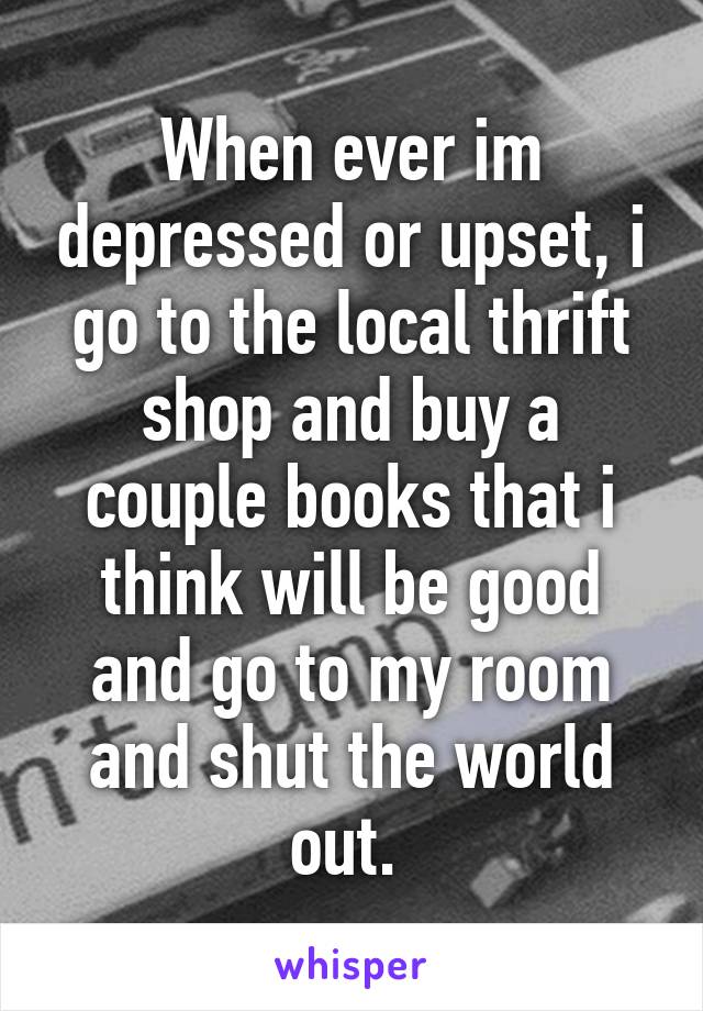 When ever im depressed or upset, i go to the local thrift shop and buy a couple books that i think will be good and go to my room and shut the world out. 