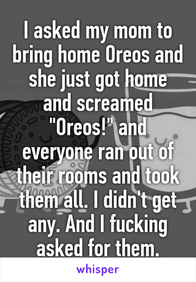 I asked my mom to bring home Oreos and she just got home and screamed "Oreos!" and everyone ran out of their rooms and took them all. I didn't get any. And I fucking asked for them.