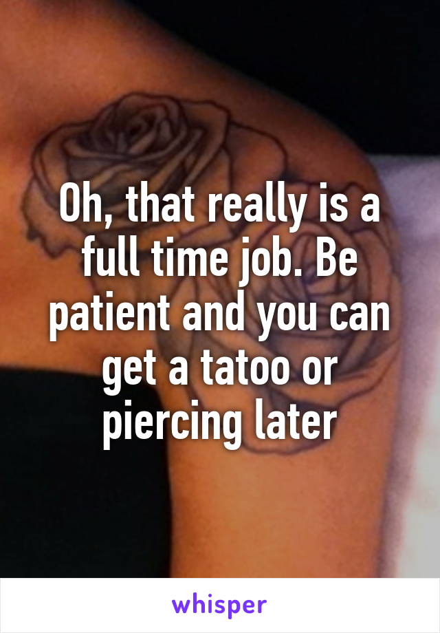 Oh, that really is a full time job. Be patient and you can get a tatoo or piercing later