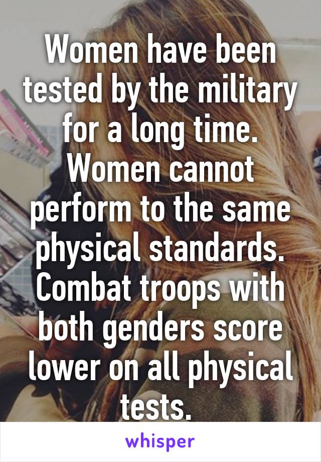 Women have been tested by the military for a long time. Women cannot perform to the same physical standards. Combat troops with both genders score lower on all physical tests. 