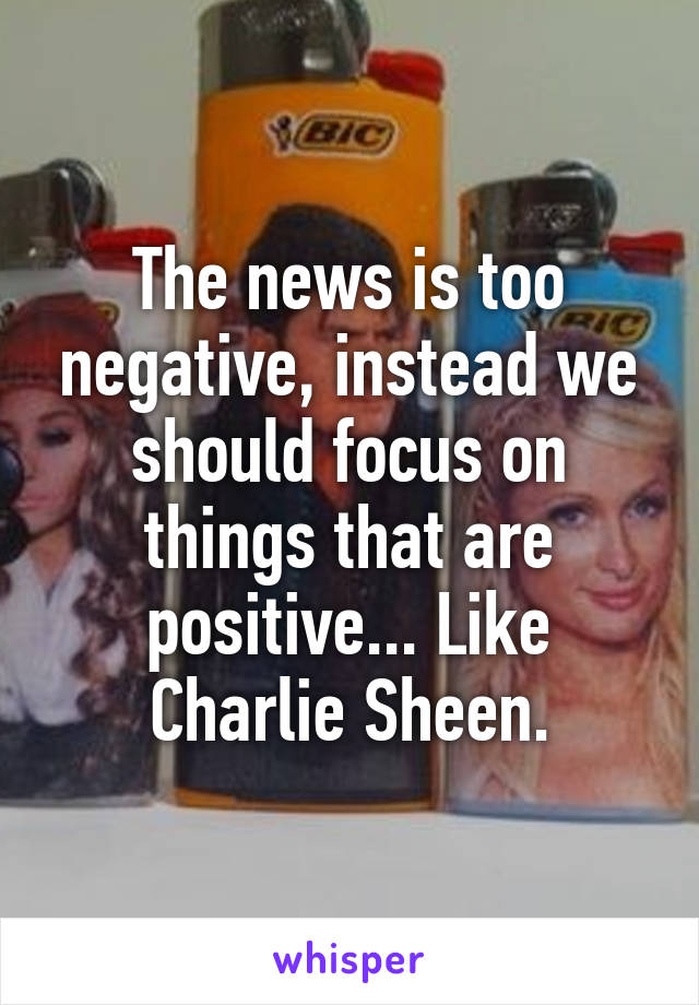 The news is too negative, instead we should focus on things that are positive... Like Charlie Sheen.