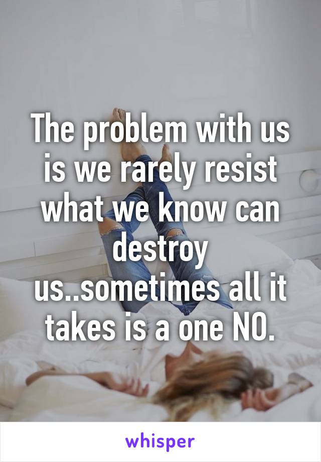 The problem with us is we rarely resist what we know can destroy us..sometimes all it takes is a one NO.